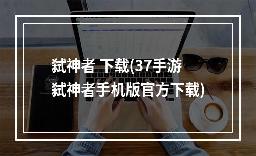 弑神者 下载(37手游弑神者手机版官方下载)