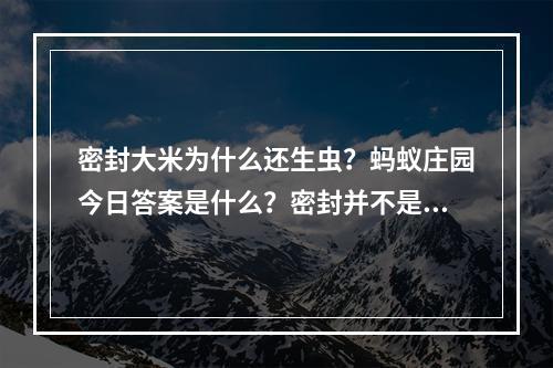 密封大米为什么还生虫？蚂蚁庄园今日答案是什么？密封并不是百分百保险！(保险的密封方式都试过了，为什么大米还是生虫？蚂蚁庄园给你最真实的答案！)