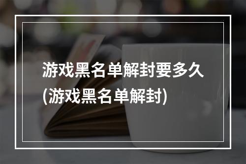 游戏黑名单解封要多久(游戏黑名单解封)