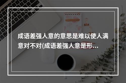 成语差强人意的意思是难以使人满意对不对(成语差强人意是形容让人很不满意吗 蚂蚁庄园今日答案)