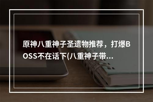 原神八重神子圣遗物推荐，打爆BOSS不在话下(八重神子带着这些圣遗物，你不再愁副本)