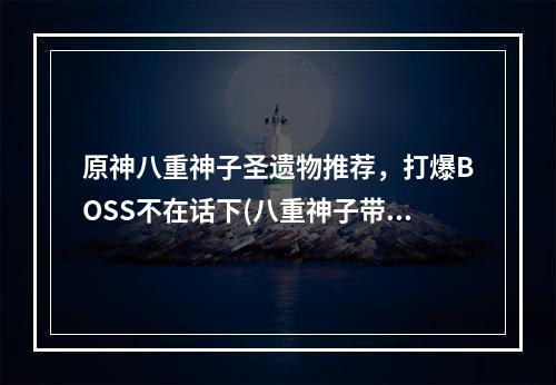 原神八重神子圣遗物推荐，打爆BOSS不在话下(八重神子带着这些圣遗物，你不再愁副本)