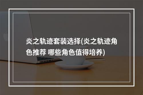 炎之轨迹套装选择(炎之轨迹角色推荐 哪些角色值得培养)