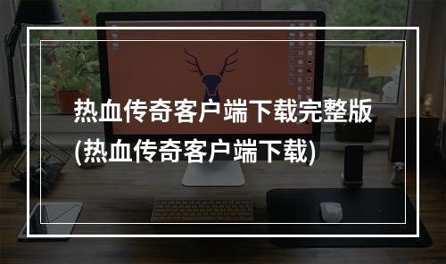 热血传奇客户端下载完整版(热血传奇客户端下载)