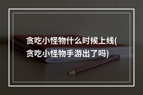 贪吃小怪物什么时候上线(贪吃小怪物手游出了吗)