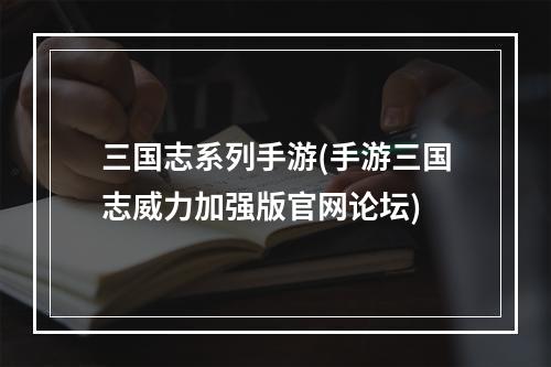 三国志系列手游(手游三国志威力加强版官网论坛)