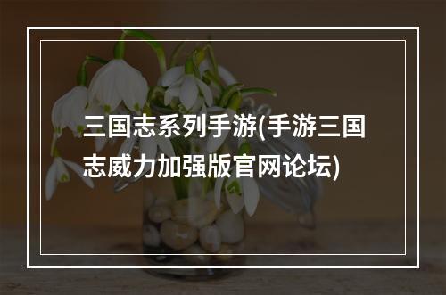 三国志系列手游(手游三国志威力加强版官网论坛)