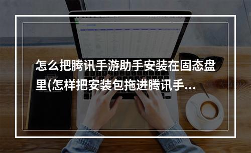 怎么把腾讯手游助手安装在固态盘里(怎样把安装包拖进腾讯手游助手)