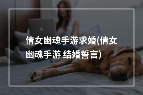 倩女幽魂手游求婚(倩女幽魂手游 结婚誓言)