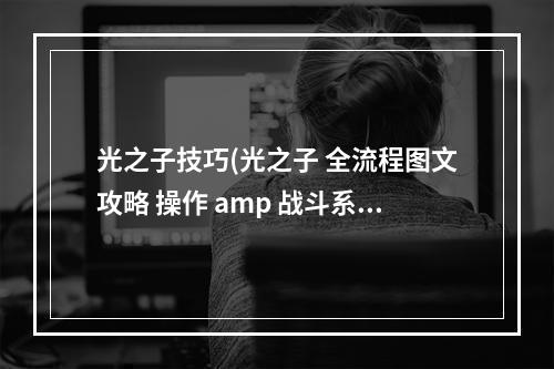 光之子技巧(光之子 全流程图文攻略 操作 amp 战斗系统)