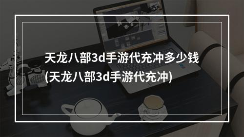 天龙八部3d手游代充冲多少钱(天龙八部3d手游代充冲)