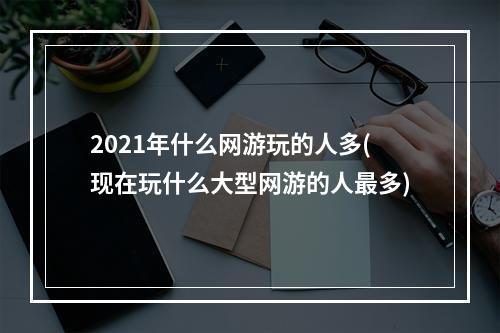 2021年什么网游玩的人多(现在玩什么大型网游的人最多)