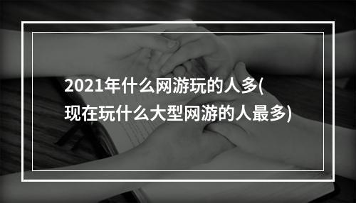 2021年什么网游玩的人多(现在玩什么大型网游的人最多)