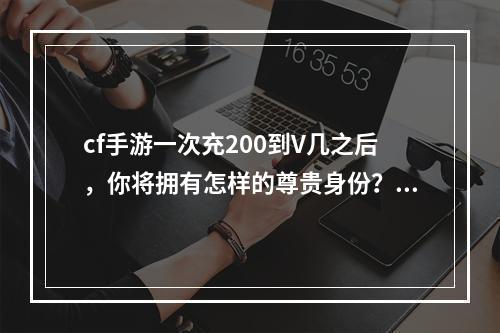 cf手游一次充200到V几之后，你将拥有怎样的尊贵身份？（2享受V身份的10大特权）(享受V身份的10大特权）)