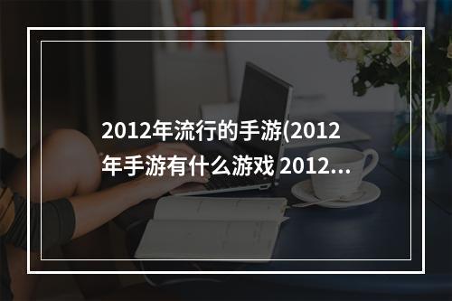 2012年流行的手游(2012年手游有什么游戏 2012年热门游戏推荐 )