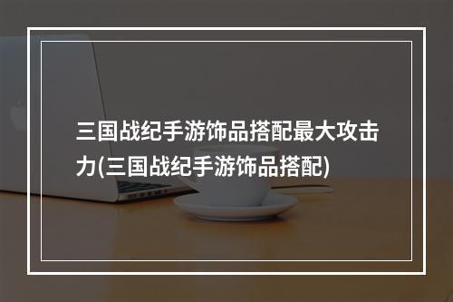 三国战纪手游饰品搭配最大攻击力(三国战纪手游饰品搭配)