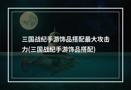 三国战纪手游饰品搭配最大攻击力(三国战纪手游饰品搭配)