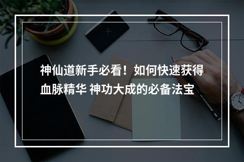 神仙道新手必看！如何快速获得血脉精华 神功大成的必备法宝