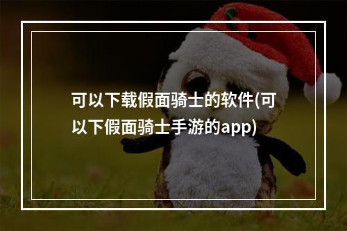 可以下载假面骑士的软件(可以下假面骑士手游的app)