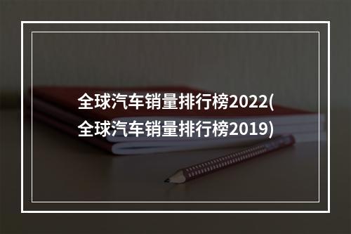 全球汽车销量排行榜2022(全球汽车销量排行榜2019)