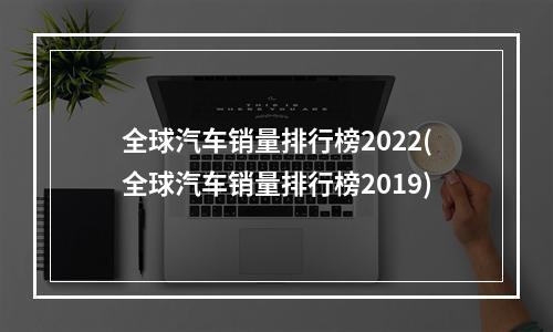 全球汽车销量排行榜2022(全球汽车销量排行榜2019)