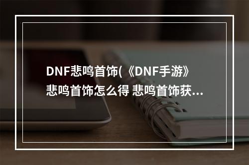 DNF悲鸣首饰(《DNF手游》悲鸣首饰怎么得 悲鸣首饰获得方法 DNF手游)