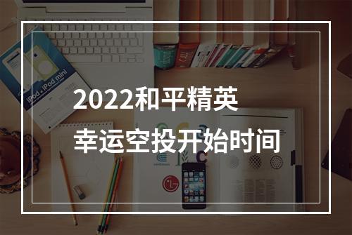 2022和平精英幸运空投开始时间