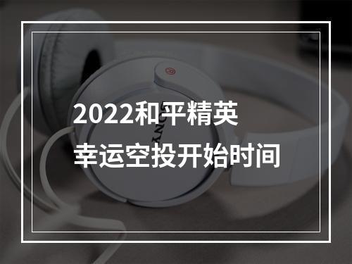 2022和平精英幸运空投开始时间