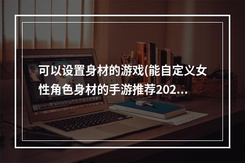 可以设置身材的游戏(能自定义女性角色身材的手游推荐2021 十大可自由调整女性)