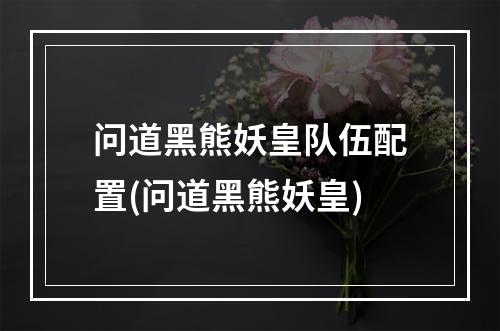 问道黑熊妖皇队伍配置(问道黑熊妖皇)