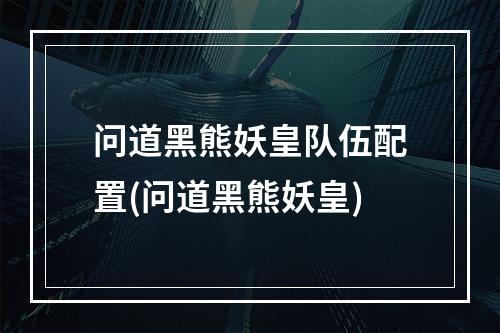 问道黑熊妖皇队伍配置(问道黑熊妖皇)