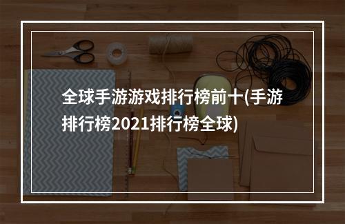 全球手游游戏排行榜前十(手游排行榜2021排行榜全球)