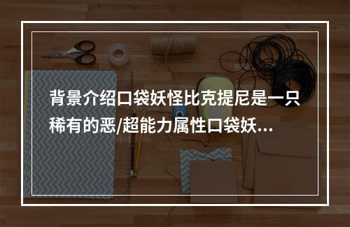 背景介绍口袋妖怪比克提尼是一只稀有的恶/超能力属性口袋妖怪，在每个人从卵孵化出来时，会自带着一个已乘好的头盔，显然让人感到非常的神秘。比克提尼的威力是相当强劲的