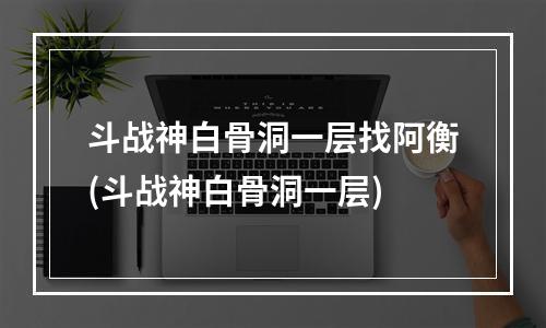 斗战神白骨洞一层找阿衡(斗战神白骨洞一层)