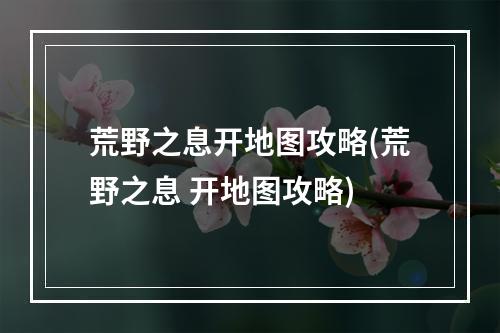 荒野之息开地图攻略(荒野之息 开地图攻略)