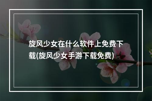 旋风少女在什么软件上免费下载(旋风少女手游下载免费)