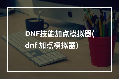 DNF技能加点模拟器(dnf 加点模拟器)