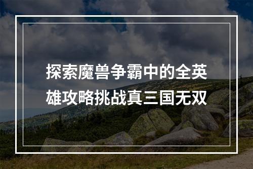 探索魔兽争霸中的全英雄攻略挑战真三国无双