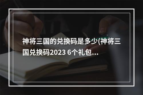 神将三国的兑换码是多少(神将三国兑换码2023 6个礼包码最新)