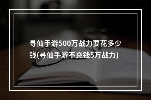 寻仙手游500万战力要花多少钱(寻仙手游不充钱5万战力)