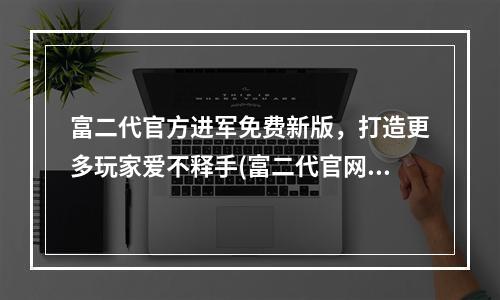 富二代官方进军免费新版，打造更多玩家爱不释手(富二代官网安卓，畅享高品质游戏美好体验)