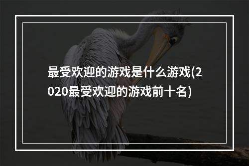 最受欢迎的游戏是什么游戏(2020最受欢迎的游戏前十名)