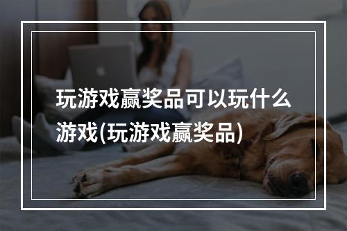 玩游戏赢奖品可以玩什么游戏(玩游戏赢奖品)