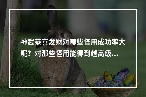 神武恭喜发财对哪些怪用成功率大呢？对那些怪用能得到越高级的卡片？对哪些怪用得的钱多？(神武恭喜发财)