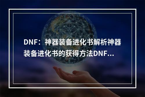 DNF：神器装备进化书解析神器装备进化书的获得方法DNF中的神器装备是每个玩家都梦寐以求的存在，而神器装备进化书就是帮助玩家让神器装备进化的重要道具。获得方法有