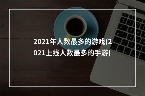 2021年人数最多的游戏(2021上线人数最多的手游)