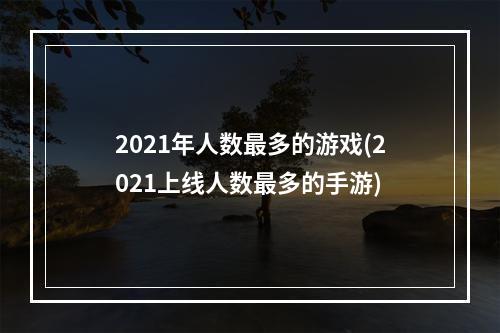 2021年人数最多的游戏(2021上线人数最多的手游)