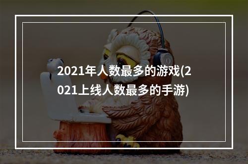 2021年人数最多的游戏(2021上线人数最多的手游)