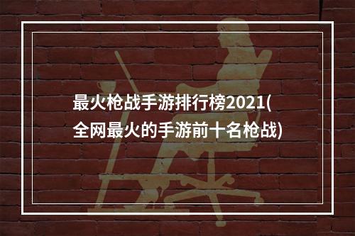 最火枪战手游排行榜2021(全网最火的手游前十名枪战)