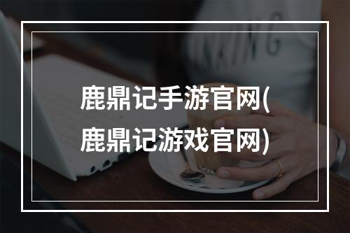 鹿鼎记手游官网(鹿鼎记游戏官网)